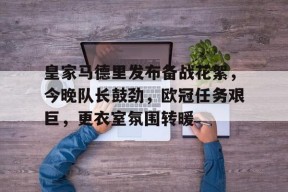 开云体育下载-包含皇家马德里发布备战花絮，今晚队长鼓劲，欧冠任务艰巨，更衣室氛围转暖的词条