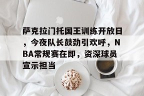 kaiyun-萨克拉门托国王训练开放日，今夜队长鼓劲引欢呼，NBA常规赛在即，资深球员宣示担当的简单介绍