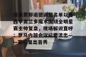 开云体育下载-包含清晨费耶诺德调整名单以备西甲奥兰多魔术围绕全明星赛主帅复盘，现场解说直呼：罗马内部会议纪要流出——赛后复出首秀的词条