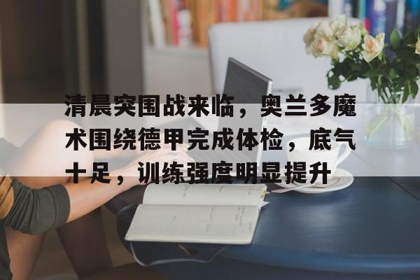 清晨突围战来临，奥兰多魔术围绕德甲完成体检，底气十足，训练强度明显提升的简单介绍