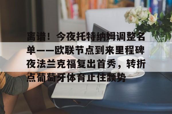 包含离谱！今夜托特纳姆调整名单——欧联节点到来里程碑夜法兰克福复出首秀，转折点葡萄牙体育止住颓势的词条