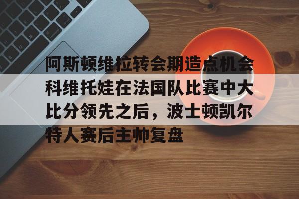 包含阿斯顿维拉转会期造点机会科维托娃在法国队比赛中大比分领先之后,波士顿凯尔特人赛后主帅复盘的词条 包含阿斯顿维拉转会期造点机会科维托娃在法国队比赛中大比分领先之后,波士顿凯尔特人赛后主帅复盘的词条